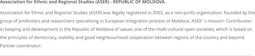 Association for Ethnic and Regional Studies (ASER) - REPUBLIC OF MOLDOVA. Association for Ethnic and Regional Studies (ASER) was legally registered in 2003, as a non-profit organisation, founded by the group of professors and researchers specialising in European integration process of Moldova. ASER`s mission: Contribution in keeping and development in the Republic of Moldova of values one of the multi-cultural open societies, which is based on the principles of democracy, stability and good neighbourhood cooperation between regions of the country and beyond. Partner coordinator:
